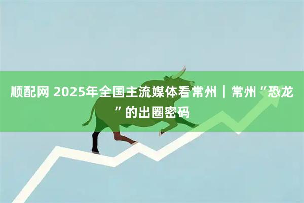顺配网 2025年全国主流媒体看常州｜常州“恐龙”的出圈密码