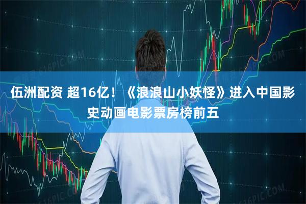 伍洲配资 超16亿！《浪浪山小妖怪》进入中国影史动画电影票房榜前五