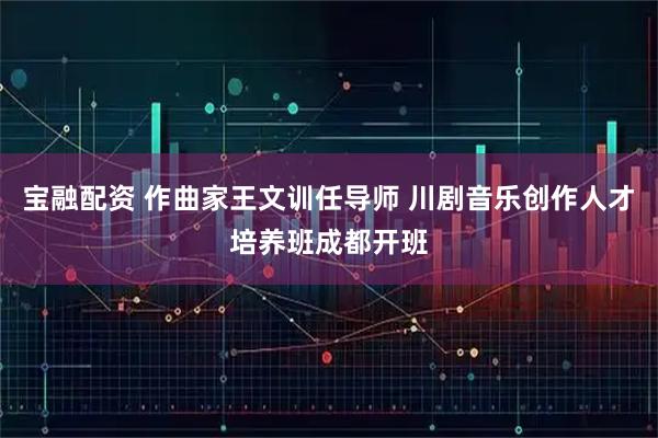宝融配资 作曲家王文训任导师 川剧音乐创作人才培养班成都开班