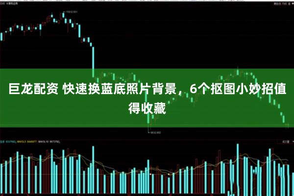 巨龙配资 快速换蓝底照片背景，6个抠图小妙招值得收藏