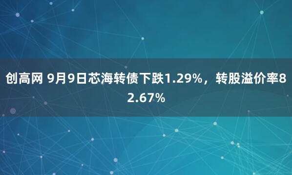 创高网 9月9日芯海转债下跌1.29%，转股溢价率82.67%