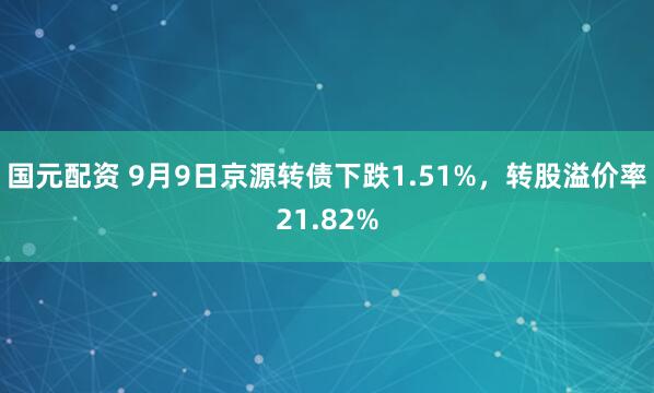 国元配资 9月9日京源转债下跌1.51%，转股溢价率21.82%
