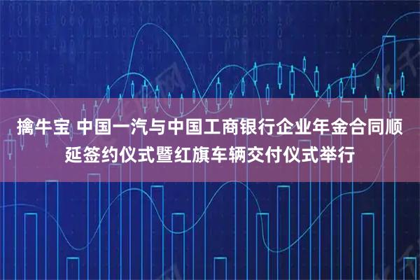擒牛宝 中国一汽与中国工商银行企业年金合同顺延签约仪式暨红旗车辆交付仪式举行