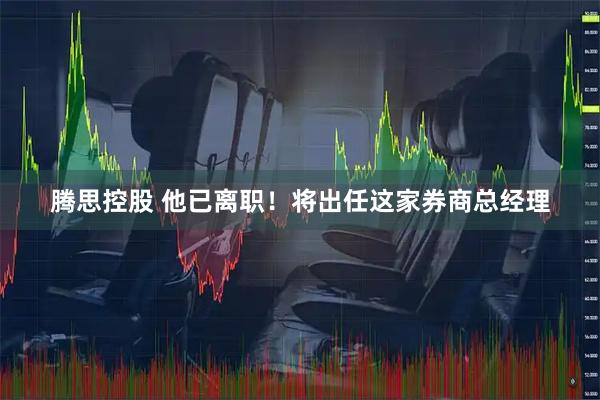 腾思控股 他已离职！将出任这家券商总经理