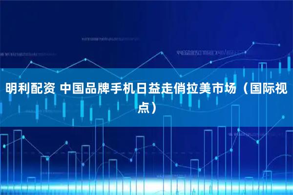 明利配资 中国品牌手机日益走俏拉美市场（国际视点）