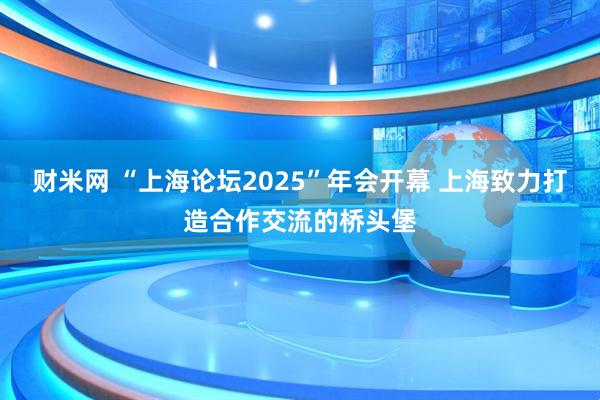 财米网 “上海论坛2025”年会开幕 上海致力打造合作交流的桥头堡