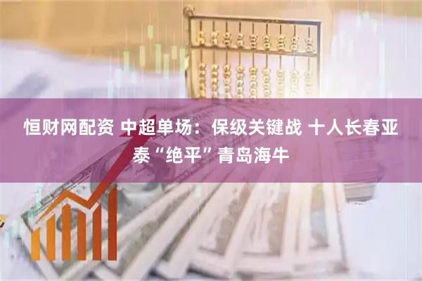 恒财网配资 中超单场：保级关键战&#32;十人长春亚泰“绝平”青岛海牛