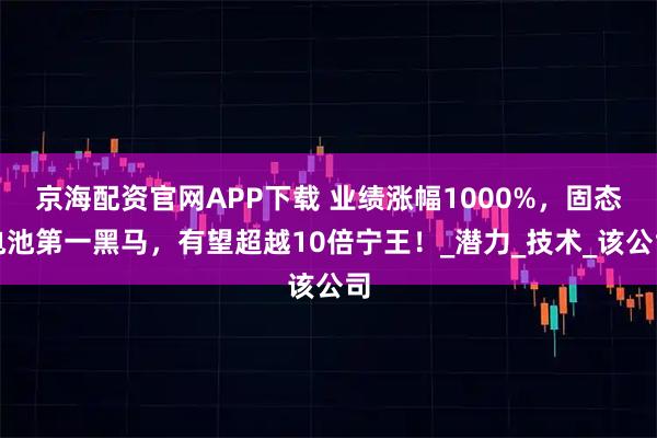 京海配资官网APP下载 业绩涨幅1000%，固态电池第一黑马，有望超越10倍宁王！_潜力_技术_该公司