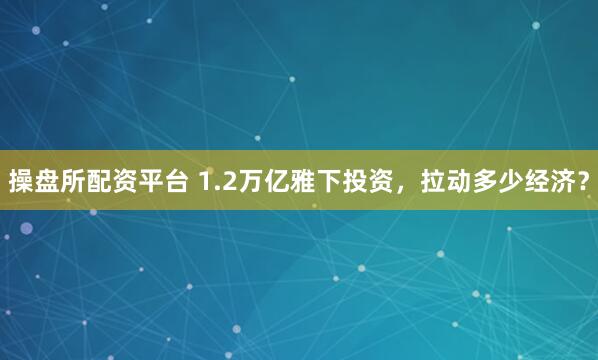 操盘所配资平台 1.2万亿雅下投资，拉动多少经济？