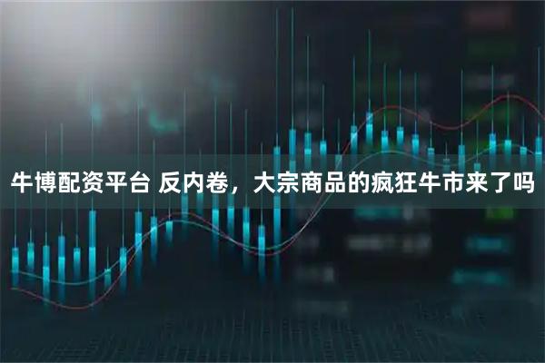牛博配资平台 反内卷，大宗商品的疯狂牛市来了吗