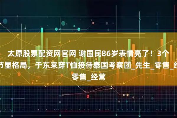 太原股票配资网官网 谢国民86岁表情亮了！3个细节显格局，于东来穿T恤接待泰国考察团_先生_零售_经营