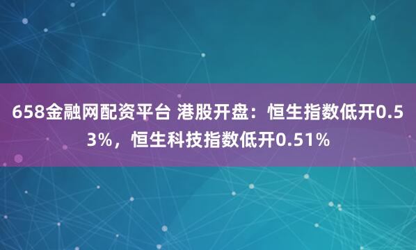 658金融网配资平台 港股开盘：恒生指数低开0.53%，恒生科技指数低开0.51%