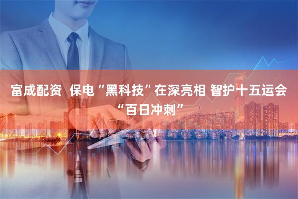 富成配资  保电“黑科技”在深亮相 智护十五运会“百日冲刺”