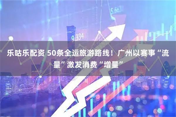 乐咕乐配资 50条全运旅游路线！广州以赛事“流量”激发消费“增量”