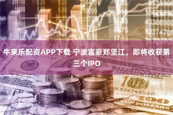 牛来乐配资APP下载 宁波富豪郑坚江，即将收获第三个IPO