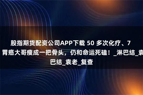 股指期货配资公司APP下载 50 多次化疗、7 年煎熬！胃癌大哥瘦成一把骨头，仍和命运死磕！_淋巴结_袁老_复查
