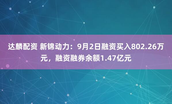 达麟配资 新锦动力：9月2日融资买入802.26万元，融资融券余额1.47亿元