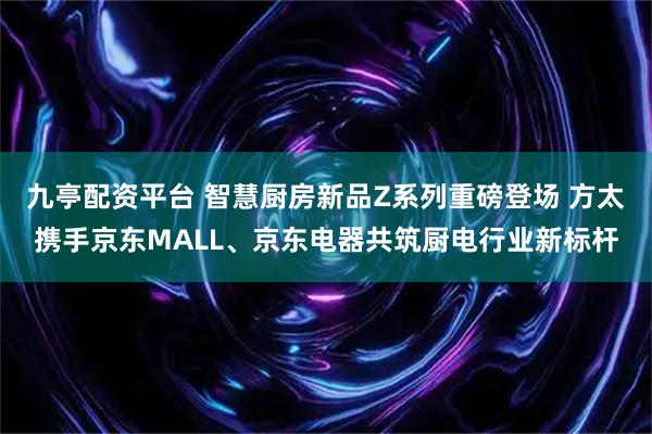 九亭配资平台 智慧厨房新品Z系列重磅登场 方太携手京东MALL、京东电器共筑厨电行业新标杆