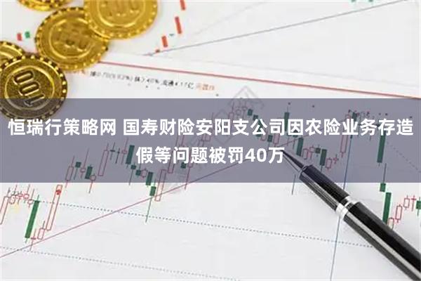 恒瑞行策略网 国寿财险安阳支公司因农险业务存造假等问题被罚40万