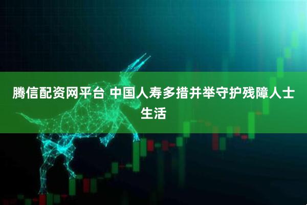 腾信配资网平台 中国人寿多措并举守护残障人士生活