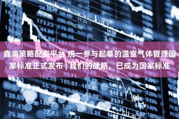 鑫海策略配资平台 统一参与起草的温室气体管理国家标准正式发布 | 我们的战略，已成为国家标准