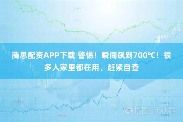 腾思配资APP下载 警惕！瞬间飙到700℃！很多人家里都在用，赶紧自查