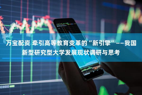 万宝配资 牵引高等教育变革的“新引擎”——我国新型研究型大学发展现状调研与思考