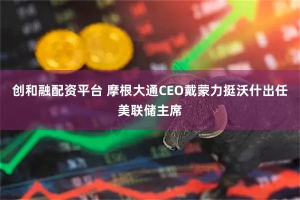 创和融配资平台 摩根大通CEO戴蒙力挺沃什出任美联储主席