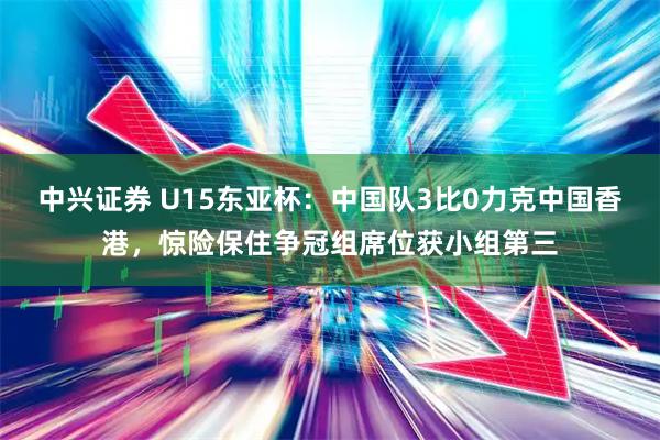 中兴证券 U15东亚杯：中国队3比0力克中国香港，惊险保住争冠组席位获小组第三