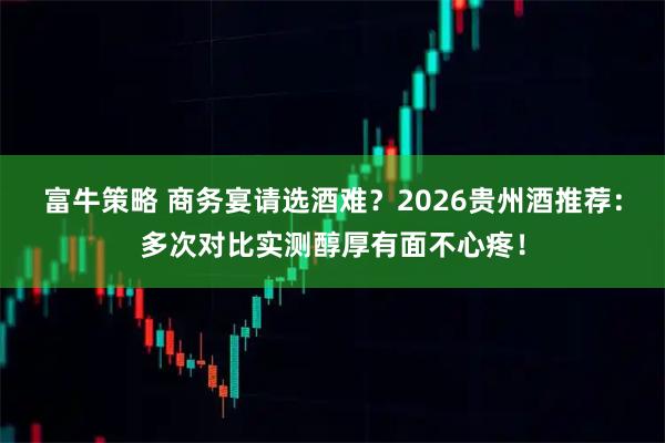 富牛策略 商务宴请选酒难？2026贵州酒推荐：多次对比实测醇厚有面不心疼！