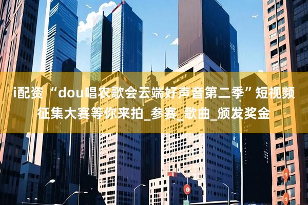 i配资 “dou唱农歌会云端好声音第二季”短视频征集大赛等你来拍_参赛_歌曲_颁发奖金
